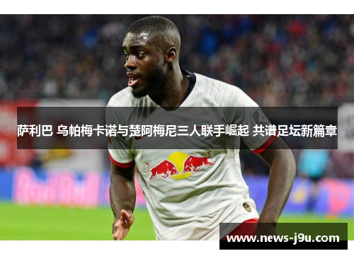 萨利巴 乌帕梅卡诺与楚阿梅尼三人联手崛起 共谱足坛新篇章