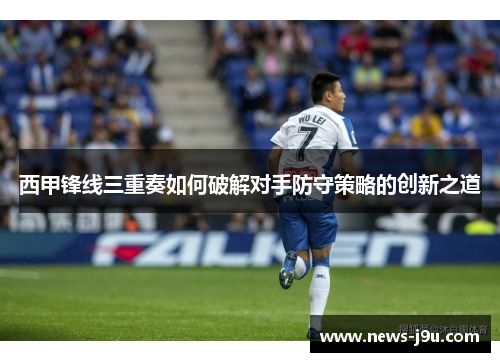 西甲锋线三重奏如何破解对手防守策略的创新之道