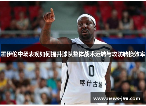 霍伊伦中场表现如何提升球队整体战术运转与攻防转换效率
