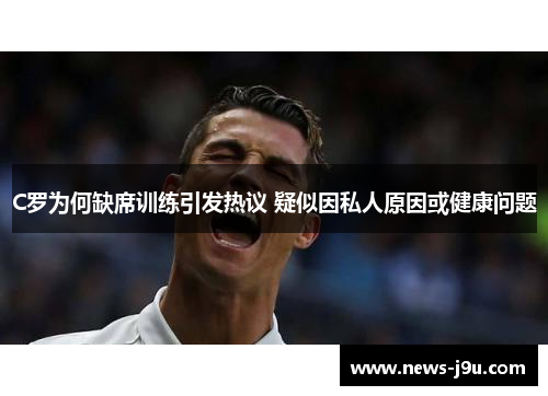 C罗为何缺席训练引发热议 疑似因私人原因或健康问题