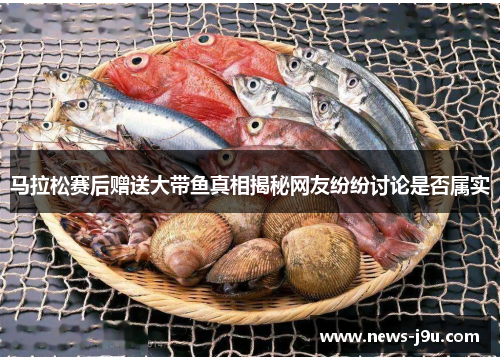 马拉松赛后赠送大带鱼真相揭秘网友纷纷讨论是否属实