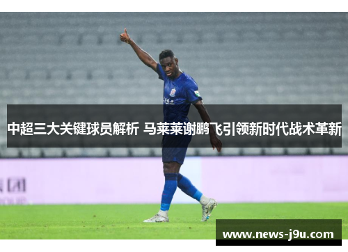 中超三大关键球员解析 马莱莱谢鹏飞引领新时代战术革新