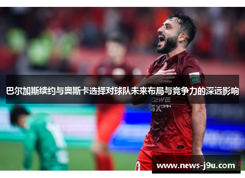 巴尔加斯续约与奥斯卡选择对球队未来布局与竞争力的深远影响